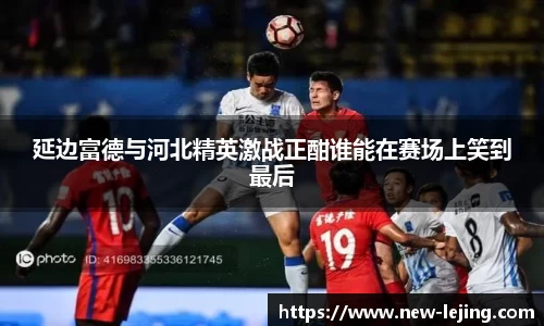 延边富德与河北精英激战正酣谁能在赛场上笑到最后